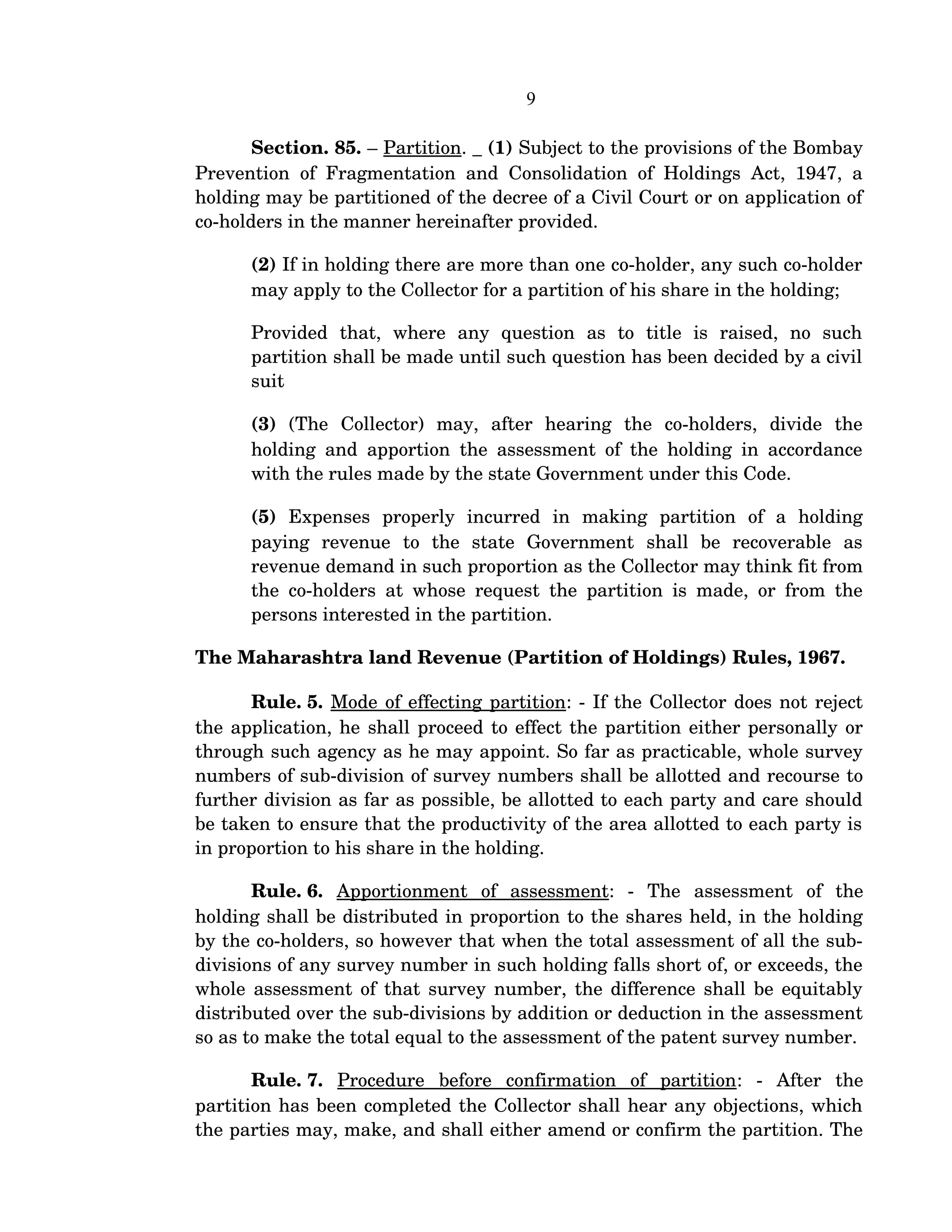 9
Section. 85. – Partition. _ (1) Subject to the provisions of the Bombay 
Prevention of Fragmentation and Consolidation of Holdings Act, 1947, a 
holding may be partitioned of the decree of a Civil Court or on application of 
co­holders in the manner hereinafter provided.
(2) If in holding there are more than one co­holder, any such co­holder 
may apply to the Collector for a partition of his share in the holding;
Provided   that,   where   any   question   as   to   title   is   raised,   no   such 
partition shall be made until such question has been decided by a civil 
suit  
(3)  (The   Collector)   may,   after   hearing   the   co­holders,   divide   the 
holding and apportion the assessment of the holding in accordance 
with the rules made by the state Government under this Code.
(5)  Expenses   properly   incurred   in   making   partition   of   a   holding 
paying   revenue   to   the   state   Government   shall   be   recoverable   as 
revenue demand in such proportion as the Collector may think fit from 
the co­holders at whose request the partition is made, or from the 
persons interested in the partition.
The Maharashtra land Revenue (Partition of Holdings) Rules, 1967.
Rule. 5. Mode of effecting partition: ­ If the Collector does not reject 
the application, he shall proceed to effect the partition either personally or 
through such agency as he may appoint. So far as practicable, whole survey 
numbers of sub­division of survey numbers shall be allotted and recourse to 
further division as far as possible, be allotted to each party and care should 
be taken to ensure that the productivity of the area allotted to each party is 
in proportion to his share in the holding.
Rule. 6.  Apportionment   of   assessment:   ­   The   assessment   of   the 
holding shall be distributed in proportion to the shares held, in the holding 
by the co­holders, so however that when the total assessment of all the sub­
divisions of any survey number in such holding falls short of, or exceeds, the 
whole assessment of that survey number, the difference shall be equitably 
distributed over the sub­divisions by addition or deduction in the assessment 
so as to make the total equal to the assessment of the patent survey number.
Rule. 7.  Procedure   before   confirmation   of   partition:   ­   After   the 
partition has been completed the Collector shall hear any objections, which 
the parties may, make, and shall either amend or confirm the partition. The 
 