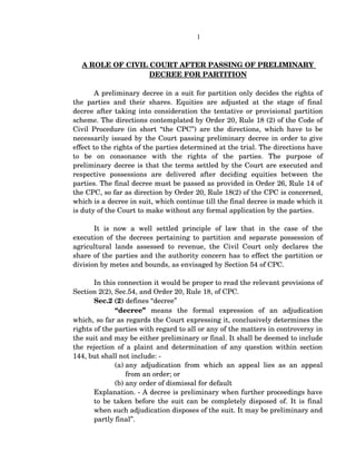 1
A ROLE OF CIVIL COURT AFTER PASSING OF PRELIMINARY 
DECREE FOR PARTITION
A preliminary decree in a suit for partition only decides the rights of 
the parties and their shares. Equities are adjusted at the stage of final 
decree after taking into consideration the tentative or provisional partition 
scheme. The directions contemplated by Order 20, Rule 18 (2) of the Code of 
Civil Procedure (in short “the CPC”) are the directions, which have to be 
necessarily issued by the Court passing preliminary decree in order to give 
effect to the rights of the parties determined at the trial. The directions have 
to   be   on   consonance   with   the   rights   of   the   parties.   The   purpose   of 
preliminary decree is that the terms settled by the Court are executed and 
respective   possessions   are   delivered   after   deciding   equities   between   the 
parties. The final decree must be passed as provided in Order 26, Rule 14 of 
the CPC, so far as direction by Order 20, Rule 18(2) of the CPC is concerned, 
which is a decree in suit, which continue till the final decree is made which it 
is duty of the Court to make without any formal application by the parties. 
It   is   now   a   well   settled   principle   of   law   that   in   the   case   of   the 
execution of the decrees pertaining to partition and separate possession of 
agricultural lands assessed to revenue, the Civil Court only declares the 
share of the parties and the authority concern has to effect the partition or 
division by metes and bounds, as envisaged by Section 54 of CPC.
In this connection it would be proper to read the relevant provisions of 
Section 2(2), Sec.54, and Order 20, Rule 18, of CPC.
Sec.2 (2) defines “decree”
“decree”  means   the   formal   expression   of   an   adjudication 
which, so far as regards the Court expressing it, conclusively determines the 
rights of the parties with regard to all or any of the matters in controversy in 
the suit and may be either preliminary or final. It shall be deemed to include 
the rejection of a plaint and determination of any question within section 
144, but shall not include: ­
(a) any adjudication from which an appeal lies as an appeal 
from an order; or 
(b) any order of dismissal for default
Explanation. ­ A decree is preliminary when further proceedings have 
to be taken before the suit can be completely disposed of. It is final 
when such adjudication disposes of the suit. It may be preliminary and 
partly final”.
 
