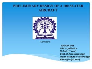 Seminar-II
ROSHANSAH
USN :- 17AE60R01
M.Tech (1st Year)
Dept.of Aerospace Engg.
IndianInstituteof Technology
Kharagpur(IIT KGP)
PRELIMINARY DESIGN OF A 100 SEATER
AIRCRAFT
 