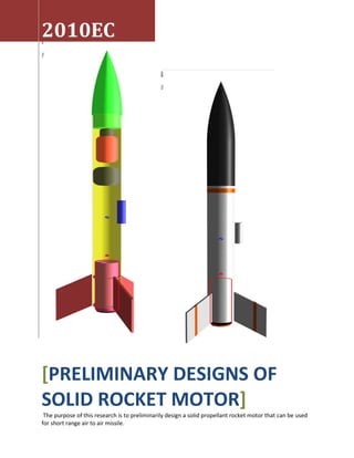 2010EC
[PRELIMINARY DESIGNS OF
SOLID ROCKET MOTOR]
The purpose of this research is to preliminarily design a solid propellant rocket motor that can be used
for short range air to air missile.
 