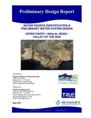 Preliminary Design Report
WATER SOURCE IDENTIFICATION &
PRELIMINARY WATER SYSTEM DESIGN
UPPER FINTRY / SHALAL ROAD /
VALLEY OF THE SUN
Submitted to:
Regional District of Central Okanagan
1450 K.L.O. Road
Kelowna, BC V1W 3Z4
Attention: Ms. Delphine Maja
Senior Engineering Technologist
Prepared by:
TRUE Consulting Group
Suite 201, 591 Bernard Avenue
Kelowna, BC V1Y 6N9
Phone 250-861-8783 • Fax 250-861-8773
Contact: Brian Beach, P.Eng.
Email: bbeach@true.bc.ca
May 2010
 