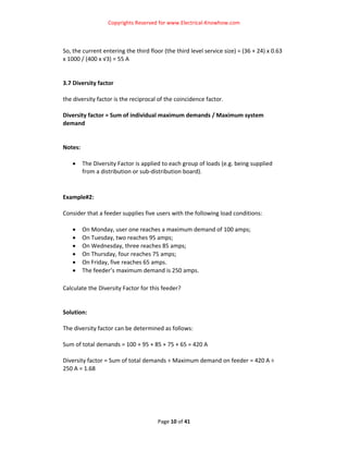 Copyrights Reserved for www.Electrical‐Knowhow.com 


 
So, the current entering the third floor (the third level service size) = (36 + 24) x 0.63 
x 1000 / (400 x √3) = 55 A  
 
 
3.7 Diversity factor 
 
the diversity factor is the reciprocal of the coincidence factor.  
 
Diversity factor = Sum of individual maximum demands / Maximum system 
demand  
 
 
Notes: 
 
    • The Diversity Factor is applied to each group of loads (e.g. being supplied 
        from a distribution or sub‐distribution board).  
 
 
Example#2:  
 
Consider that a feeder supplies five users with the following load conditions: 
 
    • On Monday, user one reaches a maximum demand of 100 amps; 
    • On Tuesday, two reaches 95 amps; 
    • On Wednesday, three reaches 85 amps; 
    • On Thursday, four reaches 75 amps; 
    • On Friday, five reaches 65 amps. 
    • The feeder’s maximum demand is 250 amps.  
 
Calculate the Diversity Factor for this feeder? 
 
 
Solution: 
 
The diversity factor can be determined as follows:  
 
Sum of total demands = 100 + 95 + 85 + 75 + 65 = 420 A 
 
Diversity factor = Sum of total demands ÷ Maximum demand on feeder = 420 A ÷ 
250 A = 1.68 
 
 
 
 
                               

                                       Page 10 of 41 
                                                                                           
 