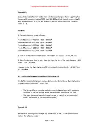Copyrights Reserved for www.Electrical‐Knowhow.com 


Example#3:  
 
Calculate the size of a main feeder from substation switchgear that is supplying five 
feeders with connected loads of 400, 350, 300, 250 and 200 kilovolt‐amperes (kVA) 
with demand factors of 95, 90, 85, 80 and 75 percent respectively. Use a diversity 
factor of 1.5.  
 
 
Solution: 
 
1‐ Calculate demand for each feeder:  
 
Feeder#1 demand = 400 kVA × 95% = 380 kVA  
Feeder#2 demand = 350 kVA × 90% = 315 kVA  
Feeder#3 demand = 300 kVA × 85% = 255 kVA  
Feeder#4 demand = 250 kVA × 80% = 200 kVA  
Feeder#5 demand = 200 kVA × 75% = 150 kVA  
 
2‐ Sum all of the individual demands = 380 + 315 + 255 + 200 + 150 = 1,300 kVA  
 
3‐ If the feeder were sized at unity diversity, then the size of the main feeder = 1,300 
kVA ÷ 1.00 = 1,300 kVA  
 
However, using the diversity factor of 1.5, the size of the main feeder = 1,300 kVA ÷ 
1.5 = 866 kVA.  
 
 
3.7.1 Difference between demand and diversity factor: 
 
Most of the electrical engineers confuse between the demand and diversity factors, 
to solve this confusion, don't forget that: 
                                              
 
     • The Demand factor must be applied to each individual load, with particular 
         attention to electric motors, which are very rarely operated at full load.  
   •   The Diversity Factor is applied to each group of loads (e.g. being supplied 
       from a distribution or sub‐distribution board).  
 
 
 
Example #4:  

 
An industrial building consists of (3) nos. workshops A, B & C, each workshop will 
include the following loads:  

                                      Page 11 of 41 
                                                                                        
 