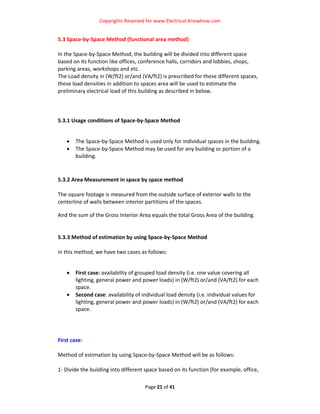 Copyrights Reserved for www.Electrical‐Knowhow.com 


5.3 Space‐by‐Space Method (functional area method) 
 
In the Space‐by‐Space Method, the building will be divided into different space 
based on its function like offices, conference halls, corridors and lobbies, shops, 
parking areas, workshops and etc.  
The Load density in (W/ft2) or/and (VA/ft2) is prescribed for these different spaces, 
these load densities in addition to spaces area will be used to estimate the 
preliminary electrical load of this building as described in below.  
 
 
 
5.3.1 Usage conditions of Space‐by‐Space Method  
 

    •   The Space‐by‐Space Method is used only for individual spaces in the building.  
    •   The Space‐by‐Space Method may be used for any building or portion of a 
        building.  
 
 
5.3.2 Area Measurement in space by space method  
 
The square footage is measured from the outside surface of exterior walls to the 
centerline of walls between interior partitions of the spaces.  

And the sum of the Gross Interior Area equals the total Gross Area of the building.  
 
 
5.3.3 Method of estimation by using Space‐by‐Space Method  
 
in this method, we have two cases as follows:  
 

    •   First case: availability of grouped load density (i.e. one value covering all 
        lighting, general power and power loads) in (W/ft2) or/and (VA/ft2) for each 
        space. 
    •   Second case: availability of individual load density (i.e. individual values for 
        lighting, general power and power loads) in (W/ft2) or/and (VA/ft2) for each 
        space. 
 
 
 
First case: 
                                             
Method of estimation by using Space‐by‐Space Method will be as follows:  
 
1‐ Divide the building into different space based on its function (for example, office, 

                                      Page 21 of 41 
                                                                                         
 