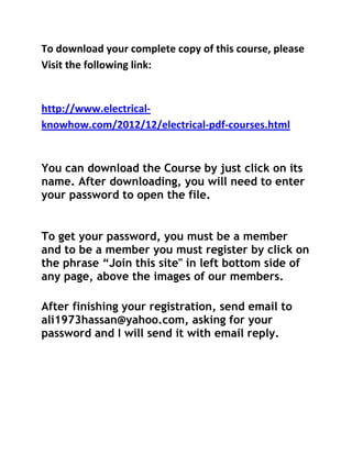 To download your complete copy of this course, please 
Visit the following link: 
 
http://www.electrical‐
knowhow.com/2012/12/electrical‐pdf‐courses.html 
 
You can download the Course by just click on its
name. After downloading, you will need to enter
your password to open the file.


To get your password, you must be a member
and to be a member you must register by click on
the phrase “Join this site" in left bottom side of
any page, above the images of our members.

After finishing your registration, send email to
ali1973hassan@yahoo.com, asking for your
password and I will send it with email reply.
 

                            
 