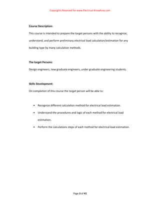 Copyrights Reserved for www.Electrical‐Knowhow.com 


 

Course Description: 

This course is intended to prepare the target persons with the ability to recognize, 

understand, and perform preliminary electrical load calculation/estimation for any 

building type by many calculation methods. 

 

The target Persons: 

Design engineers, new graduate engineers, under graduate engineering students. 

 

Skills Development: 

On completion of this course the target person will be able to: 

 

    •   Recognize different calculation method for electrical load estimation. 

    •   Understand the procedures and logic of each method for electrical load 

        estimation. 

    •   Perform the calculations steps of each method for electrical load estimation.




                                      Page 3 of 41 
                                                                                         
 