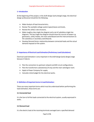 Copyrights Reserved for www.Electrical‐Knowhow.com 


1‐ Introduction 
 
At the beginning of the project, in the draft design (early design) stage, the electrical 
design professional should do the following:  
 
 
    • Make Analysis of load characteristics,  
   •   Review The available voltage system types/classes and levels, 
   •   Review the utility’s rate structure,  
   •   Make roughly a key single‐line diagram and a set of subsidiary single‐line 
       diagrams. The key single‐line diagram should show the sources of power e.g. 
       generators, utility intakes, the main switchboard and the interconnections to 
       the subsidiary or secondary switchboards.  
   •   Develop Demand factor relationship between connected loads and the actual 
       demand imposed on the system. 
 
 
 
2‐ Importance of Electrical Load Estimation (Preliminary Load Calculations) 
 
Electrical Load Estimation is very important in the draft design (early design) stage 
because it help to: 
 

   •   Plan the connection to upstream network and MV circuit configurations.  
   •   Plan the transformers substation(s) (if any) and the main switchgear room.  
   •   Apply to Power Company for supply.  
   •   Calculate initial budget for the electrical works.  
 
 
 
3‐ Definition of Important terms in Load Estimation: 
 
There are many important terms which must be understood before performing the 
load estimation, these terms are:  
 
3.1 Connected load 
 
It is the Sum of all the loads connected to the electrical system, usually expressed in 
watts.  
 
 
3.2 Demand load  
 
It is the electric load at the receiving terminals averaged over a specified demand 

                                       Page 5 of 41 
                                                                                          
 