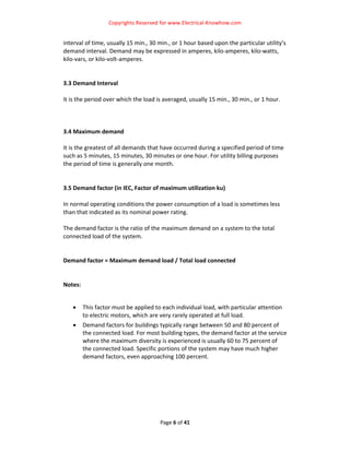Copyrights Reserved for www.Electrical‐Knowhow.com 


interval of time, usually 15 min., 30 min., or 1 hour based upon the particular utility’s 
demand interval. Demand may be expressed in amperes, kilo‐amperes, kilo‐watts, 
kilo‐vars, or kilo‐volt‐amperes.  
 
 
3.3 Demand Interval 
 
It is the period over which the load is averaged, usually 15 min., 30 min., or 1 hour.  
 
 
 
3.4 Maximum demand 
 
It is the greatest of all demands that have occurred during a specified period of time 
such as 5 minutes, 15 minutes, 30 minutes or one hour. For utility billing purposes 
the period of time is generally one month.  
 
 
3.5 Demand factor (in IEC, Factor of maximum utilization ku)  
 
In normal operating conditions the power consumption of a load is sometimes less 
than that indicated as its nominal power rating.  
 
The demand factor is the ratio of the maximum demand on a system to the total 
connected load of the system.  
 
 
Demand factor = Maximum demand load / Total load connected  
 
 
Notes: 
 

    •   This factor must be applied to each individual load, with particular attention 
        to electric motors, which are very rarely operated at full load.  
    •   Demand factors for buildings typically range between 50 and 80 percent of 
        the connected load. For most building types, the demand factor at the service 
        where the maximum diversity is experienced is usually 60 to 75 percent of 
        the connected load. Specific portions of the system may have much higher 
        demand factors, even approaching 100 percent.  
 
 
 
 
                                


                                      Page 6 of 41 
                                                                                         
 