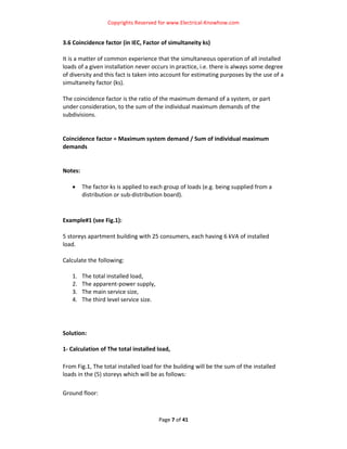 Copyrights Reserved for www.Electrical‐Knowhow.com 


3.6 Coincidence factor (in IEC, Factor of simultaneity ks) 
 
It is a matter of common experience that the simultaneous operation of all installed 
loads of a given installation never occurs in practice, i.e. there is always some degree 
of diversity and this fact is taken into account for estimating purposes by the use of a 
simultaneity factor (ks).  
 
The coincidence factor is the ratio of the maximum demand of a system, or part 
under consideration, to the sum of the individual maximum demands of the 
subdivisions.  
 
 
Coincidence factor = Maximum system demand / Sum of individual maximum 
demands  
 
 
Notes: 
 
     • The factor ks is applied to each group of loads (e.g. being supplied from a 
         distribution or sub‐distribution board).  
 
 
Example#1 (see Fig.1):  
 
5 storeys apartment building with 25 consumers, each having 6 kVA of installed 
load.  
 
Calculate the following: 
 
    1. The total installed load, 
    2. The apparent‐power supply, 
    3. The main service size, 
    4. The third level service size. 
 
 
 
Solution: 
                                              
1‐ Calculation of The total installed load, 
 
From Fig.1, The total installed load for the building will be the sum of the installed 
loads in the (5) storeys which will be as follows: 
 
Ground floor: 



                                       Page 7 of 41 
                                                                                           
 