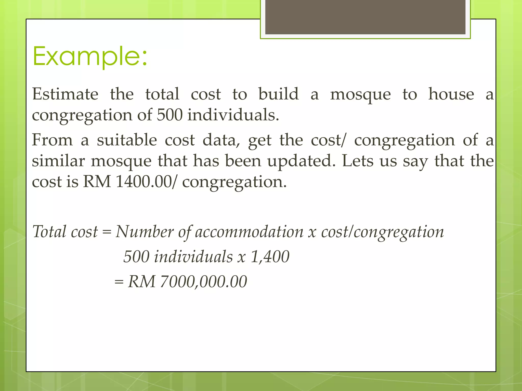 Example:
Estimate the total cost to build a mosque to house a
congregation of 500 individuals.
From a suitable cost data, get the cost/ congregation of a
similar mosque that has been updated. Lets us say that the
cost is RM 1400.00/ congregation.
Total cost = Number of accommodation x cost/congregation
500 individuals x 1,400
= RM 7000,000.00
 