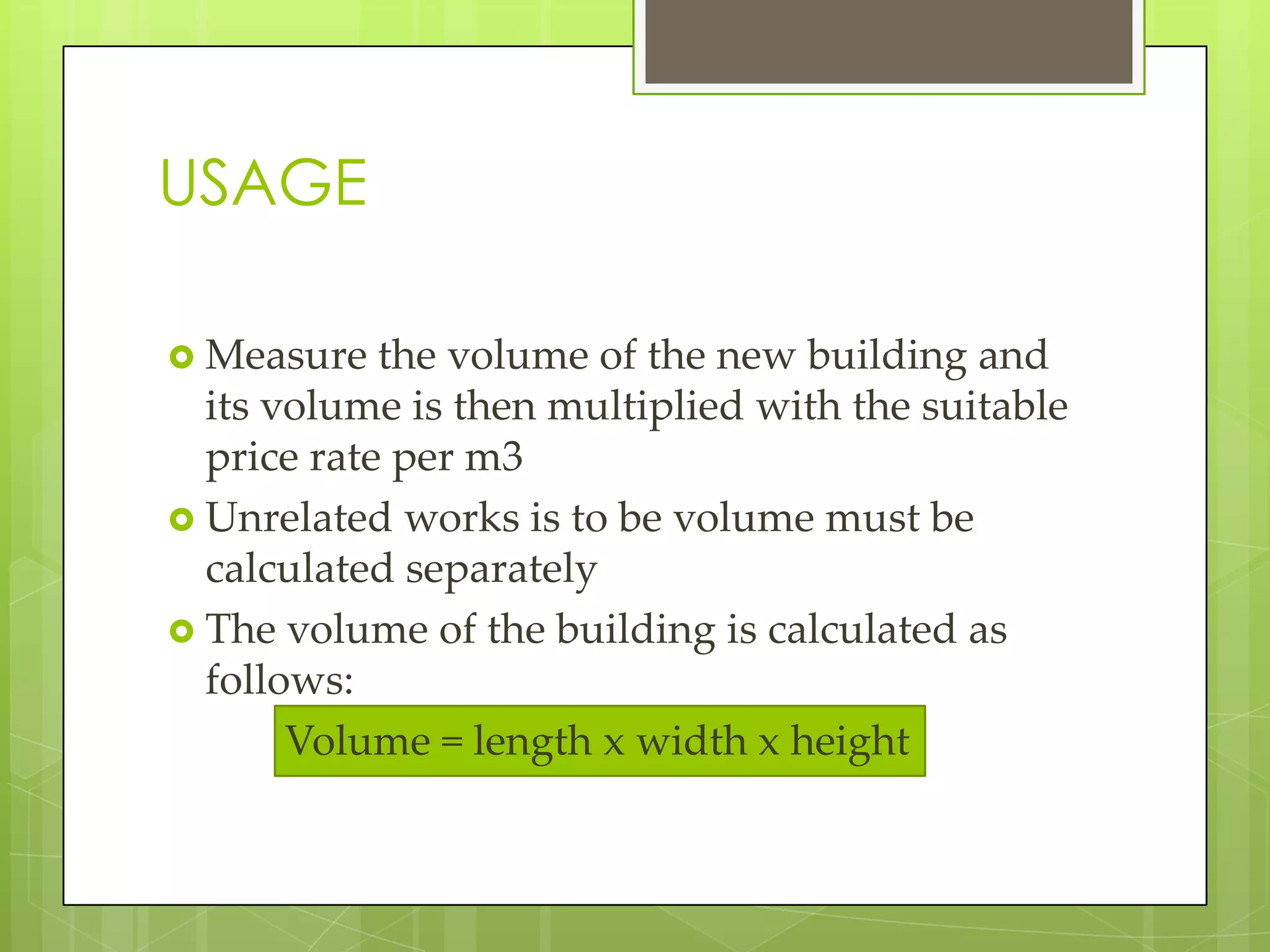USAGE
 Measure the volume of the new building and
its volume is then multiplied with the suitable
price rate per m3
 Unrelated works is to be volume must be
calculated separately
 The volume of the building is calculated as
follows:
Volume = length x width x height
 