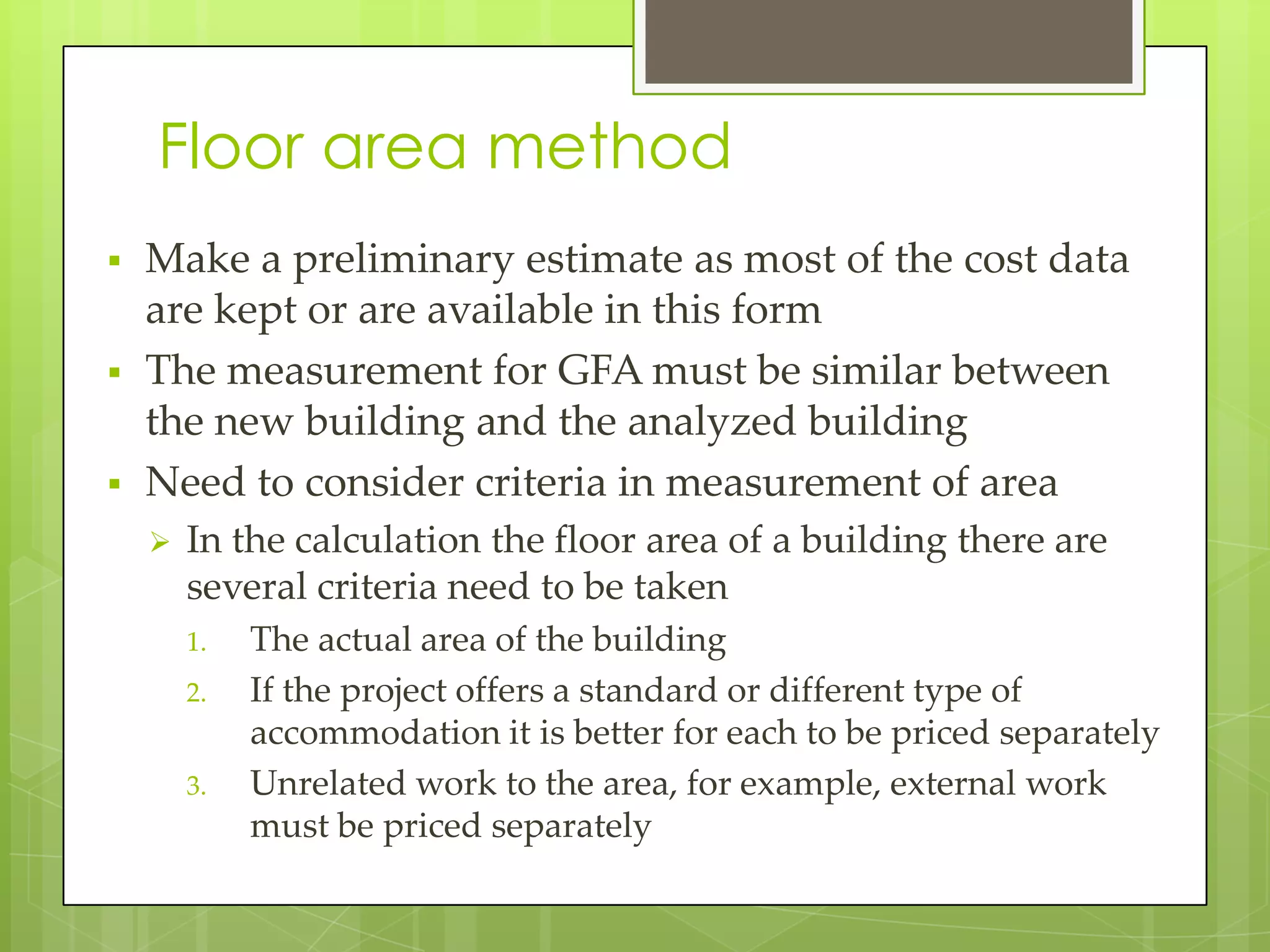 Floor area method
 Make a preliminary estimate as most of the cost data
are kept or are available in this form
 The measurement for GFA must be similar between
the new building and the analyzed building
 Need to consider criteria in measurement of area
 In the calculation the floor area of a building there are
several criteria need to be taken
1. The actual area of the building
2. If the project offers a standard or different type of
accommodation it is better for each to be priced separately
3. Unrelated work to the area, for example, external work
must be priced separately
 