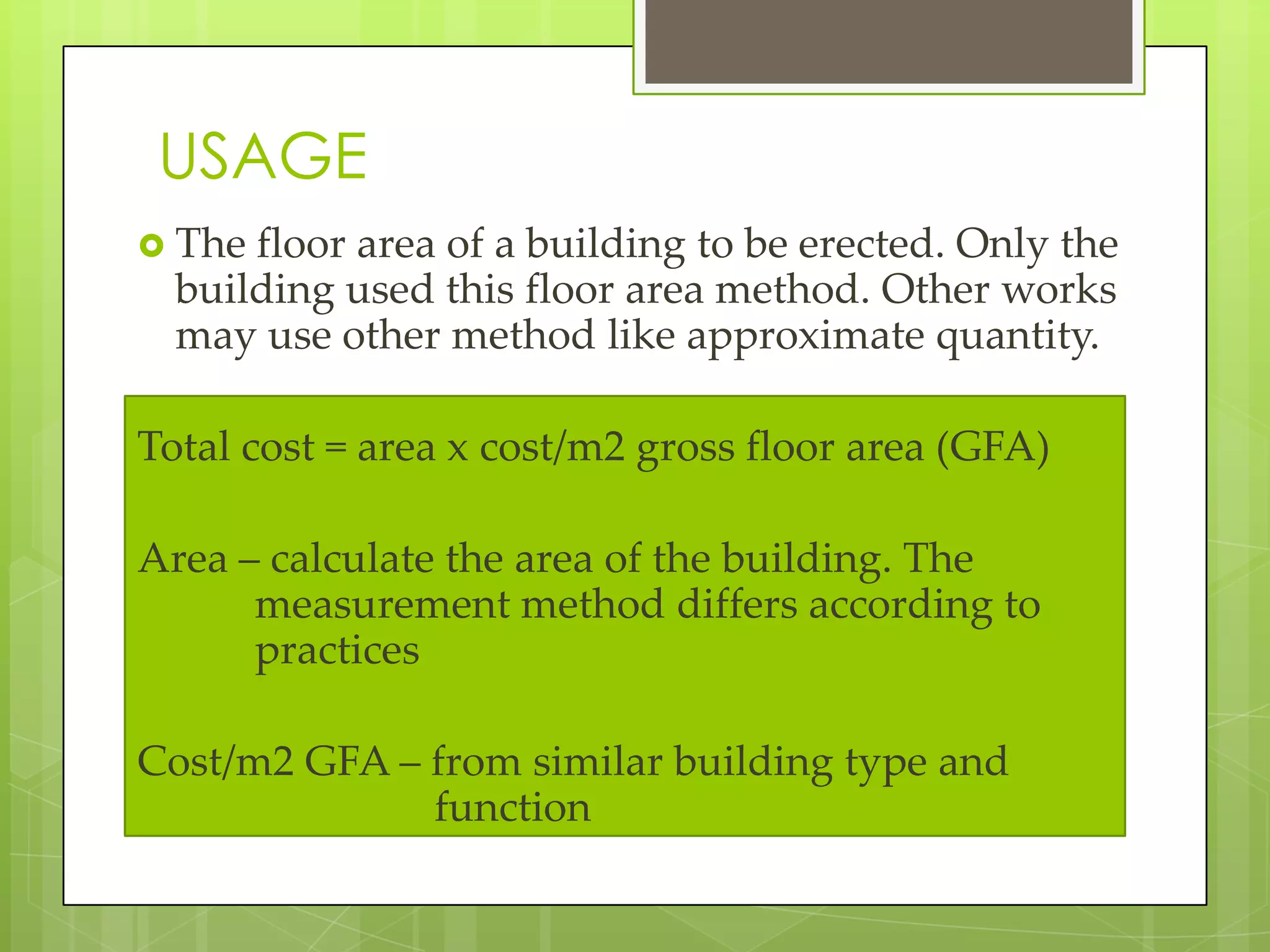 USAGE
 The floor area of a building to be erected. Only the
building used this floor area method. Other works
may use other method like approximate quantity.
Total cost = area x cost/m2 gross floor area (GFA)
Area – calculate the area of the building. The
measurement method differs according to
practices
Cost/m2 GFA – from similar building type and
function
 