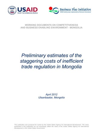 This publication was produced for review by the United States Agency for International Development. The views
expressed in this publication do not necessarily reflect the views of the United States Agency for International
Development or the United States Government.
WORKING DOCUMENTS ON COMPETITIVENESS
AND BUSINESS ENABLING ENVIRONMENT - MONGOLIA
Preliminary estimates of the
staggering costs of inefficient
trade regulation in Mongolia
April 2012
Ulaanbaatar, Mongolia
 