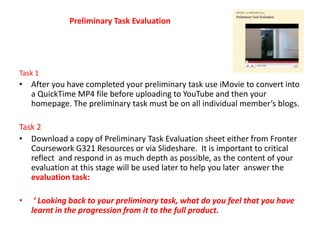 Preliminary Task Evaluation Task 1 After you have completed your preliminary task use iMovie to convert into a QuickTime MP4 file before uploading to YouTube and then your homepage. The preliminary task must be on all individual member’s blogs. Task 2 Download a copy of Preliminary Task Evaluation sheet either from Fronter Coursework G321 Resources or via Slideshare.  It is important to critical reflect  and respond in as much depth as possible, as the content of your evaluation at this stage will be used later to help you later  answer the evaluation task: ‘ Looking back to your preliminary task, what do you feel that you have learnt in the progression from it to the full product.  
