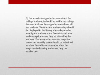 3) For a student magazine because aimed for
college students; it should be sold in the college
because it allows the magazine to reach out all
the students. To attract the audience they should
be displayed in the library where they can be
seen by the students at the front desk and also
at the reception where they be viewed by the
students. Furthermore because the magazine
comes out monthly poster should be submitted
to allow the audience remember when the
magazine is debuting and where they can
receive one.
 