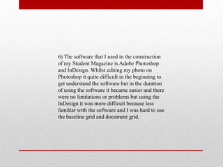 6) The software that I used in the construction
of my Student Magazine is Adobe Photoshop
and InDesign. Whilst editing my photo on
Photoshop it quite difficult in the beginning to
get understand the software but in the duration
of using the software it became easier and there
were no limitations or problems but using the
InDesign it was more difficult because less
familiar with the software and I was hard to use
the baseline grid and document grid.
 