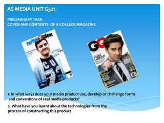 PRELIMINARY TASK-
COVER AND CONTENTS OF A COLLEGE MAGAZINE




1. In what ways does your media product use, develop or challenge forms
 and conventions of real media products?
2. What have you learnt about the technologies from the
process of constructing this product
 