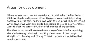 Areas for development 
I think for our main task we should plan our vision for the film better. I 
think we should make a map of our ideas and create a detailed story 
board with all the camera angles we want to use. Also I think we should 
write down if we want any bits to be sped up or slowed down, or if we 
want to alter the saturation, filter or sharpness of any sections. 
This time round we will not need to use any of our time for practicing 
shots or have any delays with working the camera. So we can get 
straight into planning and filming. This will remove any activities that 
could waste time. 
 