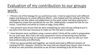 Evaluation of my contribution to our groups 
work: 
• I filmed a lot of the footage for our preliminary task. I tried to experiment with different 
angles and distances to create different effects. I also helped with the editing of the film, 
I clipped the last few videos and added them to the work amber had done previously. I 
also helped to create the soundtrack for our film. Additionally I created the title for our 
movie. I used black and white to create an edgy, sharp effect. 
• I was present every lesson that we were completing our task and was willing to put in 
any extra time that was necessary to make our film the best it could be. 
• I have become more confident using a camera which I think will be useful in preparation 
for our main task. Also I feel a bit more prepared in terms of becoming more familiar 
with different devices that are available for us on premier pro. So we can edit our main 
task professionally and effectively. 
• I think our group worked well together. we mainly took lead in different sections of 
creating the film. However I think for the main task we should have clearer roles in terms 
of what our own priorities should be so we all have something to do all the time. 
