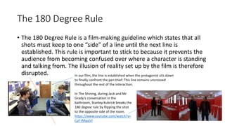 The 180 Degree Rule
• The 180 Degree Rule is a film-making guideline which states that all
shots must keep to one “side” of a line until the next line is
established. This rule is important to stick to because it prevents the
audience from becoming confused over where a character is standing
and talking from. The illusion of reality set up by the film is therefore
disrupted. In our film, the line is established when the protagonist sits down
to finally confront the pen thief. This line remains uncrossed
throughout the rest of the interaction.
In The Shining, during Jack and Mr
Grady’s conversation in the
bathroom, Stanley Kubrick breaks the
180 degree rule by flipping the shot
to the opposite side of the room.
https://www.youtube.com/watch?v=
Cpf-IMqxjVI
 
