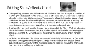 Editing Skills/effects Used
• During editing, we used only three tracks for the music. The first is played at the start of
the film (0:07-0:25) to show the protagonist’s carefree and oblivious attitude and stops
when he realises he’s late for an exam. The second is a loud, intimidating sound effect
used when he sees the time on his phone, and when he notices his pen is missing. The
third (0:30-1:52), and most prominent, piece of music (from Run Lola Run) is used to
make the running scenes more appealing in a dramatic and urgent way.
• Another effect we used was the slow motion at the end of the film (1:53-2:01) when the
pen is thrown out the window. This was used to provide focus on the fast-moving pen
and is appealing to the viewer because it prolongs the action, giving a “cliff-hanger”
effect.
• Furthermore, we altered the colour in the extreme-close up scene (1:41-1:43) to black
and white to exaggerate the protagonist’s rage and impatience. This appeals to the
audience because, mixed with the music and extreme close up, it gives the impression
that the scene is building up to a climax.
 