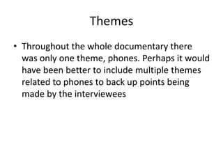 Themes
• Throughout the whole documentary there
was only one theme, phones. Perhaps it would
have been better to include multiple themes
related to phones to back up points being
made by the interviewees
 