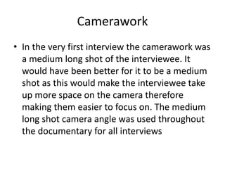 Camerawork
• In the very first interview the camerawork was
a medium long shot of the interviewee. It
would have been better for it to be a medium
shot as this would make the interviewee take
up more space on the camera therefore
making them easier to focus on. The medium
long shot camera angle was used throughout
the documentary for all interviews
 