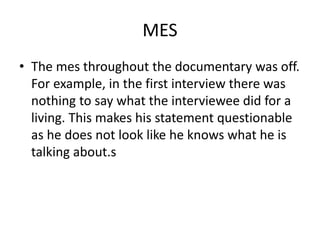 MES
• The mes throughout the documentary was off.
For example, in the first interview there was
nothing to say what the interviewee did for a
living. This makes his statement questionable
as he does not look like he knows what he is
talking about.s
 