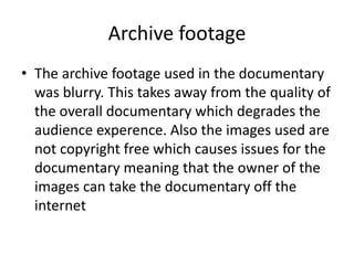 Archive footage
• The archive footage used in the documentary
was blurry. This takes away from the quality of
the overall documentary which degrades the
audience experence. Also the images used are
not copyright free which causes issues for the
documentary meaning that the owner of the
images can take the documentary off the
internet
 