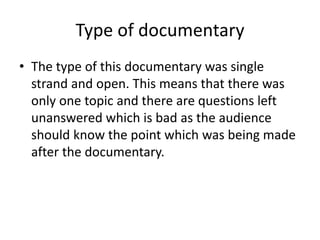 Type of documentary
• The type of this documentary was single
strand and open. This means that there was
only one topic and there are questions left
unanswered which is bad as the audience
should know the point which was being made
after the documentary.
 