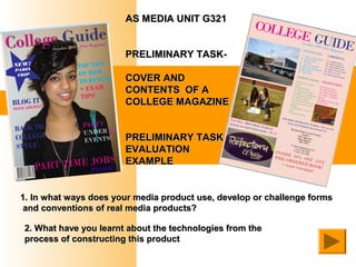 AS MEDIA UNIT G321


                       PRELIMINARY TASK-

                       COVER AND
                       CONTENTS OF A
                       COLLEGE MAGAZINE


                       PRELIMINARY TASK
                       EVALUATION
                       EXAMPLE


1. In what ways does your media product use, develop or challenge forms
 and conventions of real media products?

2. What have you learnt about the technologies from the
process of constructing this product
 