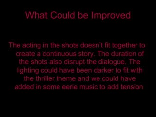 What Could be Improved The acting in the shots doesn’t fit together to create a continuous story. The duration of the shots also disrupt the dialogue. The lighting could have been darker to fit with the thriller theme and we could have added in some eerie music to add tension . 