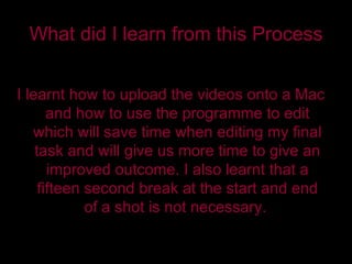 What did I learn from this Process I learnt how to upload the videos onto a Mac and how to use the programme to edit which will save time when editing my final task and will give us more time to give an improved outcome. I also learnt that a fifteen second break at the start and end of a shot is not necessary.  
