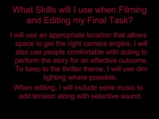 What Skills will I use when Filming and Editing my Final Task? I will use an appropriate location that allows space to get the right camera angles. I will also use people comfortable with acting to perform the story for an effective outcome. To keep to the thriller theme, I will use dim lighting where possible.  When editing, I will include eerie music to add tension along with selective sound.  