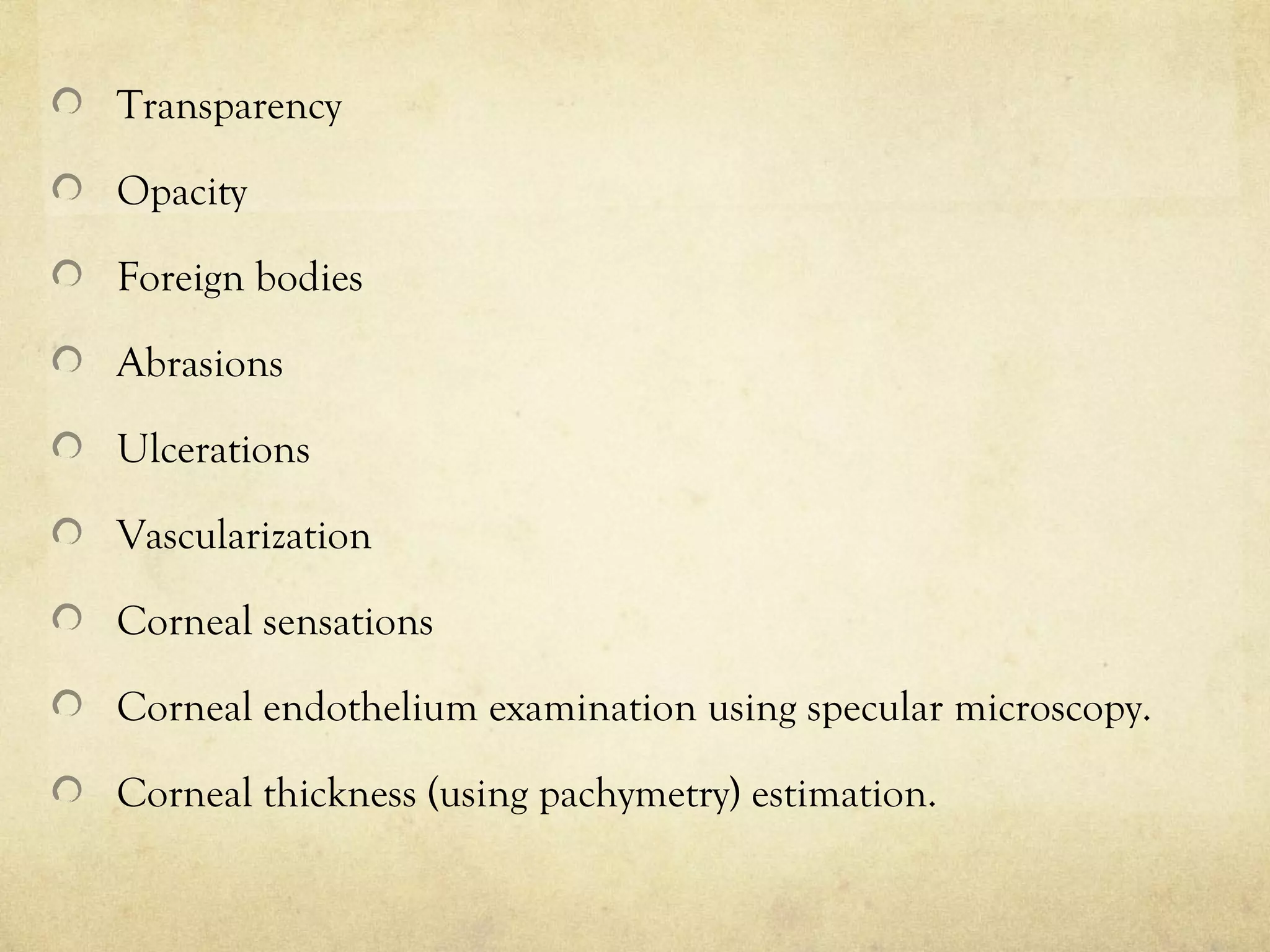 Transparency
Opacity
Foreign bodies
Abrasions
Ulcerations
Vascularization
Corneal sensations
Corneal endothelium examination using specular microscopy.
Corneal thickness (using pachymetry) estimation.
 