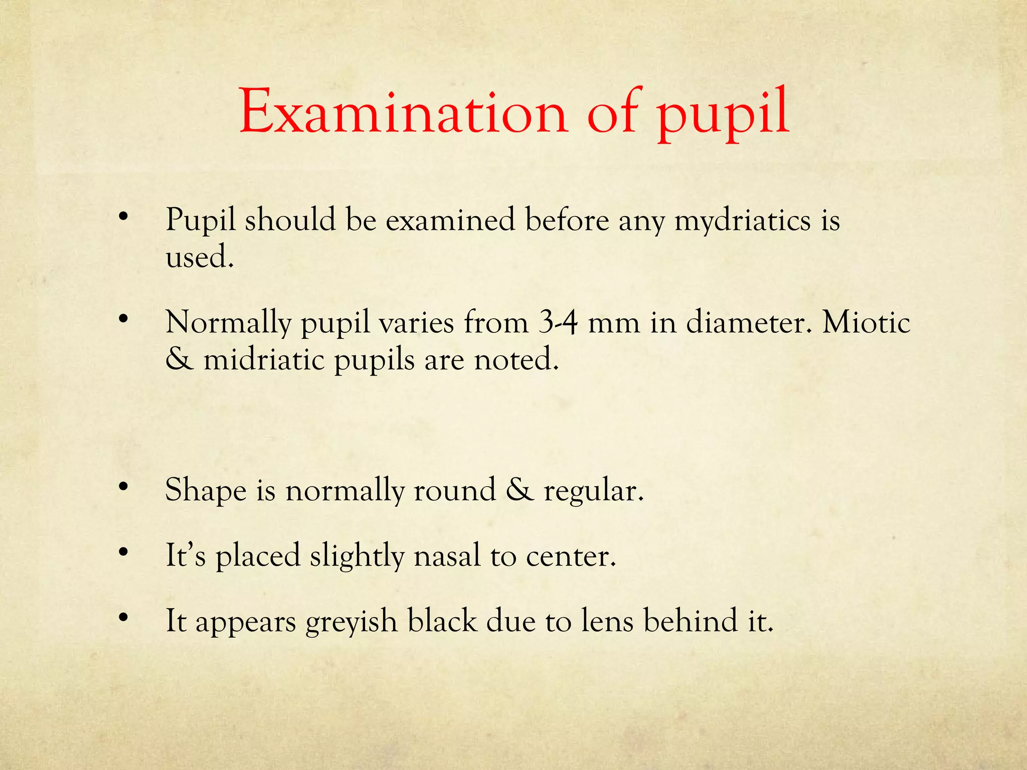 Examination of pupil
• Pupil should be examined before any mydriatics is
used.
• Normally pupil varies from 3-4 mm in diameter. Miotic
& midriatic pupils are noted.
• Shape is normally round & regular.
• It’s placed slightly nasal to center.
• It appears greyish black due to lens behind it.
 