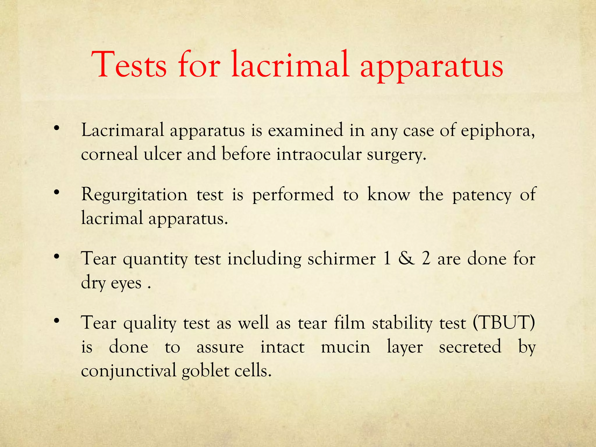 Tests for lacrimal apparatus
• Lacrimaral apparatus is examined in any case of epiphora,
corneal ulcer and before intraocular surgery.
• Regurgitation test is performed to know the patency of
lacrimal apparatus.
• Tear quantity test including schirmer 1 & 2 are done for
dry eyes .
• Tear quality test as well as tear film stability test (TBUT)
is done to assure intact mucin layer secreted by
conjunctival goblet cells.
 