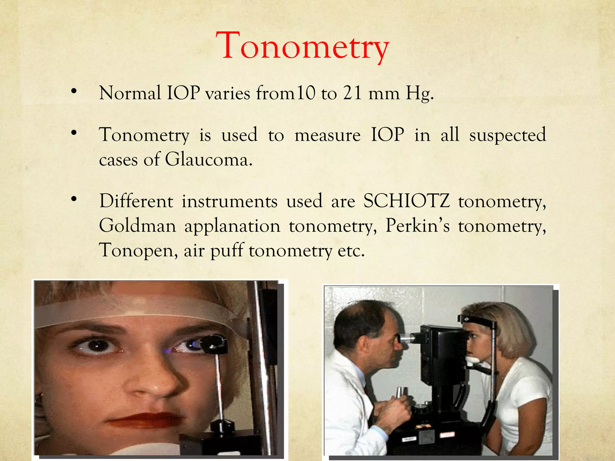 Tonometry
• Normal IOP varies from10 to 21 mm Hg.
• Tonometry is used to measure IOP in all suspected
cases of Glaucoma.
• Different instruments used are SCHIOTZ tonometry,
Goldman applanation tonometry, Perkin’s tonometry,
Tonopen, air puff tonometry etc.
 