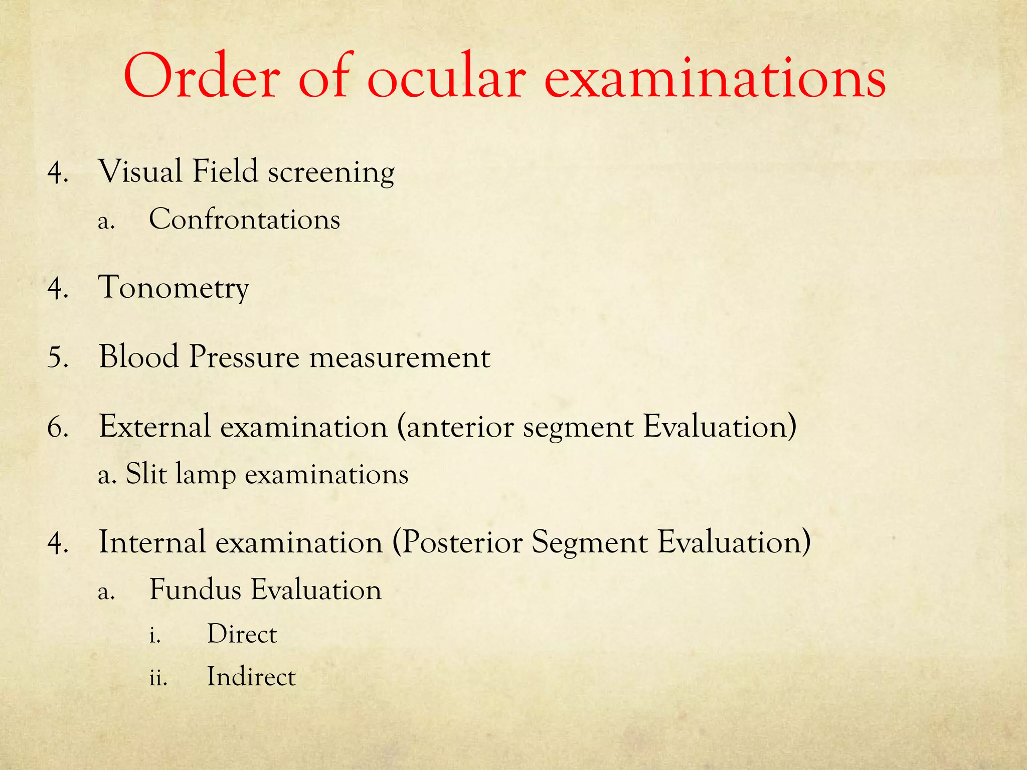 Order of ocular examinations
4. Visual Field screening
a. Confrontations
4. Tonometry
5. Blood Pressure measurement
6. External examination (anterior segment Evaluation)
a. Slit lamp examinations
4. Internal examination (Posterior Segment Evaluation)
a. Fundus Evaluation
i. Direct
ii. Indirect
 