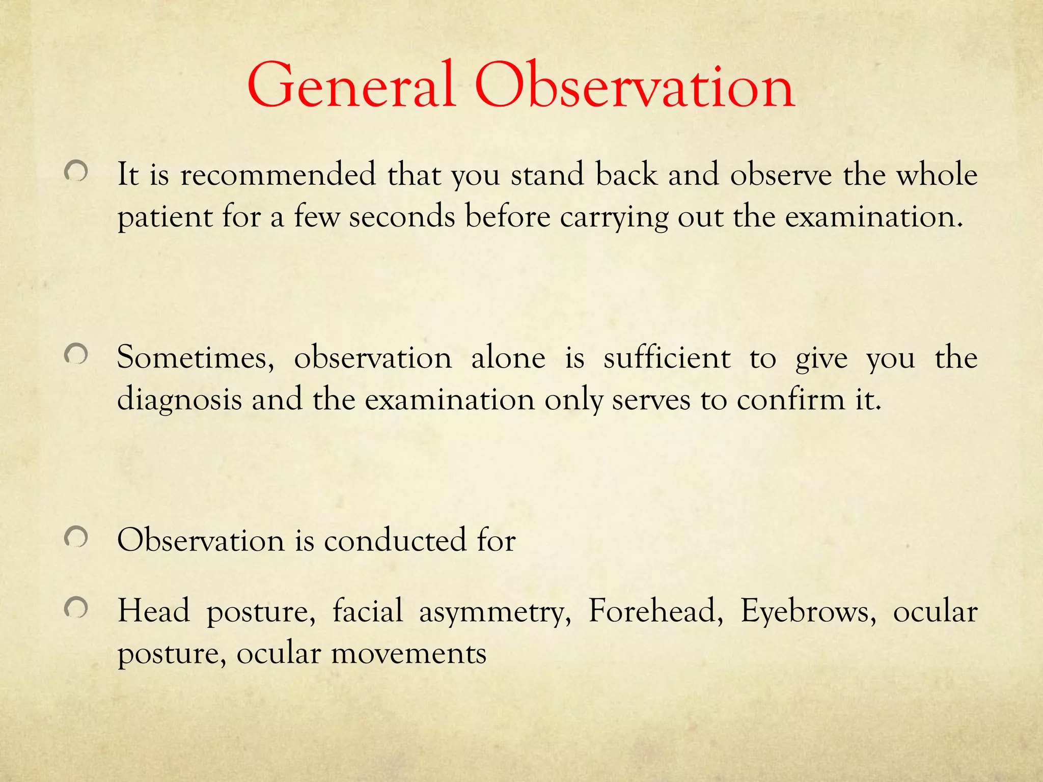General Observation
It is recommended that you stand back and observe the whole
patient for a few seconds before carrying out the examination.
Sometimes, observation alone is sufficient to give you the
diagnosis and the examination only serves to confirm it.
Observation is conducted for
Head posture, facial asymmetry, Forehead, Eyebrows, ocular
posture, ocular movements
 