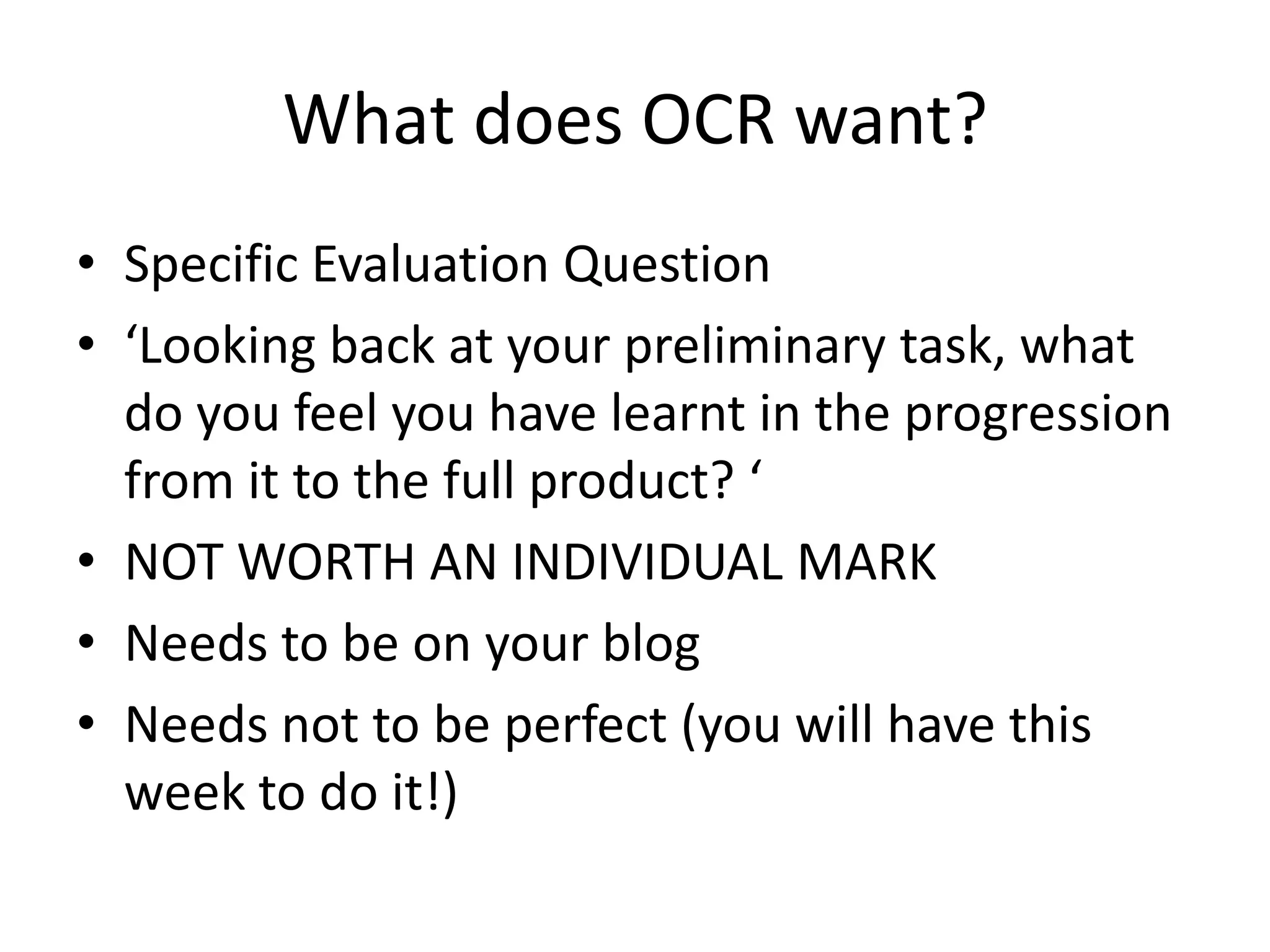 What does OCR want?
• Specific Evaluation Question
• ‘Looking back at your preliminary task, what
do you feel you have learnt in the progression
from it to the full product? ‘
• NOT WORTH AN INDIVIDUAL MARK
• Needs to be on your blog
• Needs not to be perfect (you will have this
week to do it!)
 