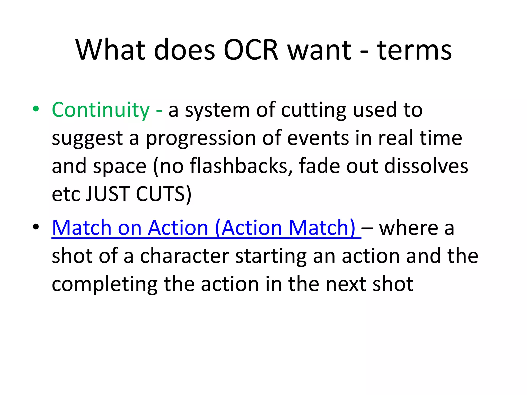 What does OCR want - terms
• Continuity - a system of cutting used to
suggest a progression of events in real time
and space (no flashbacks, fade out dissolves
etc JUST CUTS)
• Match on Action (Action Match) – where a
shot of a character starting an action and the
completing the action in the next shot
 