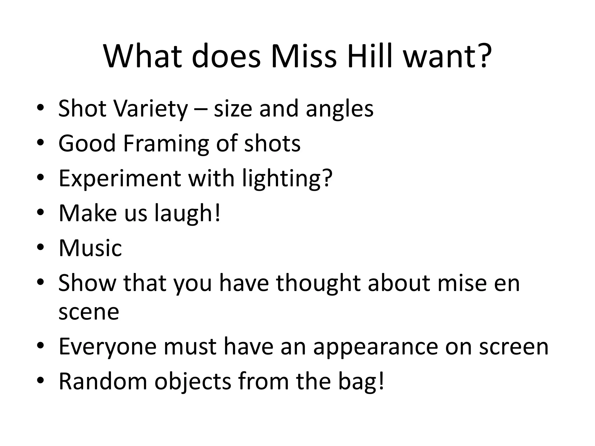 What does Miss Hill want?
• Shot Variety – size and angles
• Good Framing of shots
• Experiment with lighting?
• Make us laugh!
• Music
• Show that you have thought about mise en
scene
• Everyone must have an appearance on screen
• Random objects from the bag!
 
