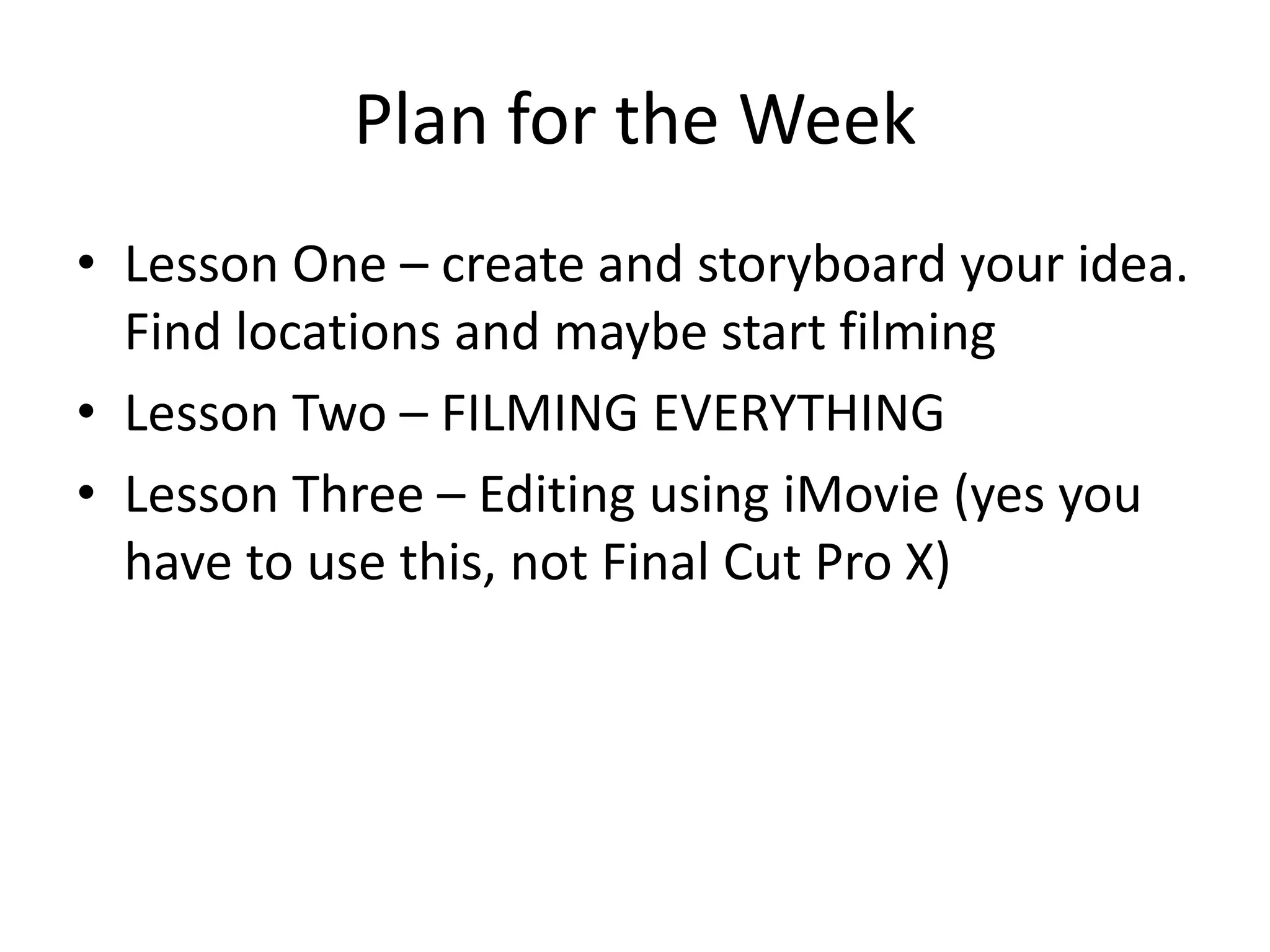 Plan for the Week
• Lesson One – create and storyboard your idea.
Find locations and maybe start filming
• Lesson Two – FILMING EVERYTHING
• Lesson Three – Editing using iMovie (yes you
have to use this, not Final Cut Pro X)
 