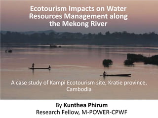 Ecotourism Impacts on Water
       Resources Management along
            the Mekong River




A case study of Kampi Ecotourism site, Kratie province,
                      Cambodia

                 By Kunthea Phirum
          Research Fellow, M-POWER-CPWF
 