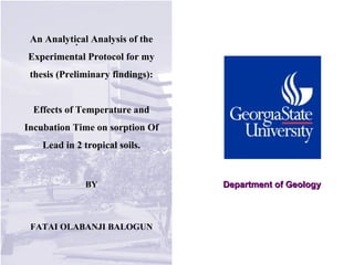 Department of GeologyDepartment of Geology
.An Analytical Analysis of the
Experimental Protocol for my
thesis (Preliminary findings):
Effects of Temperature and
Incubation Time on sorption Of
Lead in 2 tropical soils.
BY
FATAI OLABANJI BALOGUN
 