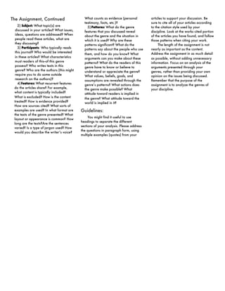 The Assignment, Continued                      What counts as evidence (personal         articles to support your discussion. Be
                                               testimony, facts, etc.)?                  sure to cite all of your articles according
    2) Subject: What topic(s) are                5) Patterns: What do the genre          to the citation style used by your
  discussed in your articles? What issues,     features that you discussed reveal        discipline. Look at the works cited portion
  ideas, questions are addressed? When         about the genre and the situation in      of the articles you have found, and follow
  people read these articles, what are         which it is used? Why are these           those patterns when citing your work.
  they discussing?                             patterns significant? What do the              The length of the assignment is not
    3) Participants: Who typically reads       patterns say about the people who use     nearly as important as the content.
  this journal? Who would be interested                                                  Address the assignment in as much detail
                                               them, and how do you know? What
  in these articles? What characteristics      arguments can you make about these        as possible, without adding unnecessary
  must readers of this--of this genre          patterns? What do the readers of this     information. Focus on an analysis of the
  possess? Who writes texts in this            genre have to know or believe to          arguments presented through your
  genre? Who are the authors (this might       understand or appreciate the genre?       genres, rather than providing your own
  require you to do some outside               What values, beliefs, goals, and          opinion on the issues being discussed.
  research on the authors)?                    assumptions are revealed through the      Remember that the purpose of the
    4) Features: What recurrent features       genre’s patterns? What actions does       assignment is to analyze the genres of
 do the articles share? For example,           the genre make possible? What             your discipline.
 what content is typically included?           attitude toward readers is implied in
 What is excluded? How is the content          the genre? What attitude toward the
 treated? How is evidence provided?            world is implied in it?
 How are sources cited? What sorts of
 examples are used? In what format are       Guidelines:
 the texts of the genre presented? What
                                                  You might find it useful to use
 layout or appearance is common? How
                                             headings to separate the different
 long are the texts?Are the sentences
                                             sections of your analysis. Please address
 varied? Is a type of jargon used? How
                                             the questions in paragraph form, using
 would you describe the writer’s voice?
                                             multiple examples (quotes) from your
 