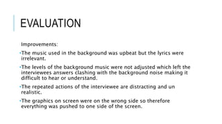 EVALUATION 
Improvements: 
•The music used in the background was upbeat but the lyrics were 
irrelevant. 
•The levels of the background music were not adjusted which left the 
interviewees answers clashing with the background noise making it 
difficult to hear or understand. 
•The repeated actions of the interviewee are distracting and un 
realistic. 
•The graphics on screen were on the wrong side so therefore 
everything was pushed to one side of the screen. 
 