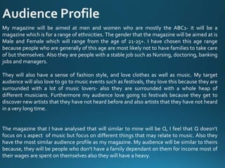 My magazine will be aimed at men and women who are mostly the ABC1- it will be a
magazine which is for a range of ethnicities. The gender that the magazine will be aimed at is
Male and Female which will range from the age of 21-25+. I have chosen this age range
because people who are generally of this age are most likely not to have families to take care
of but themselves. Also they are people with a stable job such as Nursing, doctoring, banking
jobs and managers.
They will also have a sense of fashion style, and love clothes as well as music. My target
audience will also love to go to music events such as festivals, they love this because they are
surrounded with a lot of music lovers- also they are surrounded with a whole heap of
different musicians. Furthermore my audience love going to festivals because they get to
discover new artists that they have not heard before and also artists that they have not heard
in a very long time.
The magazine that I have analysed that will similar to mine will be Q, I feel that Q doesn’t
focus on 1 aspect of music but focus on different things that may relate to music. Also they
have the most similar audience profile as my magazine. My audience will be similar to theirs
because, they will be people who don’t have a family dependant on them for income most of
their wages are spent on themselves also they will have a heavy.
 